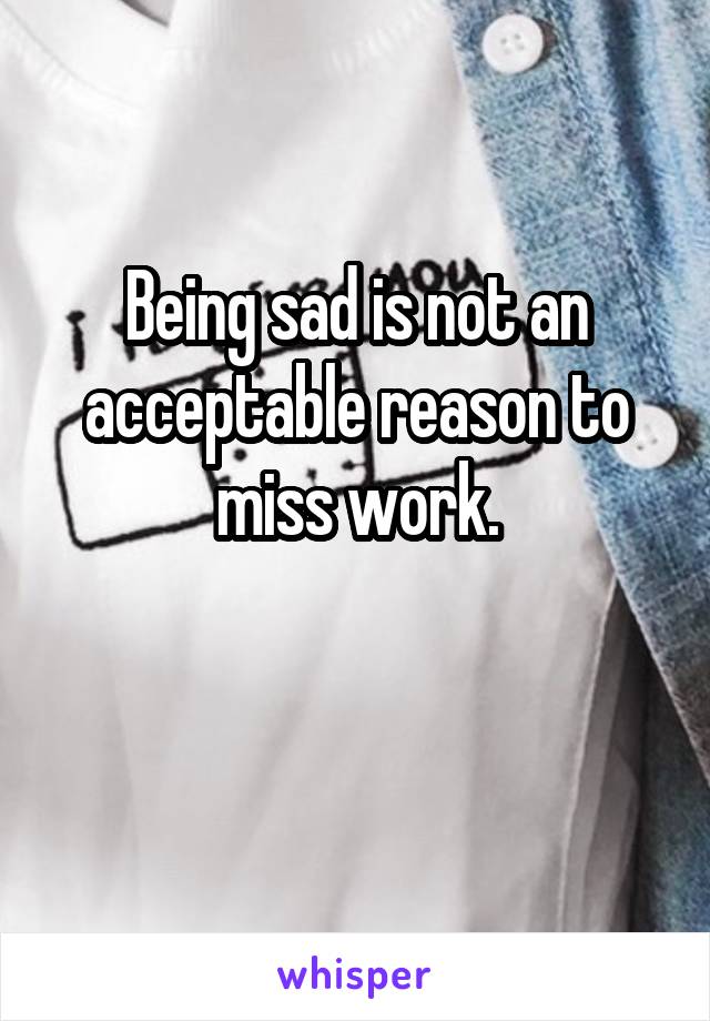 Being sad is not an acceptable reason to miss work.

