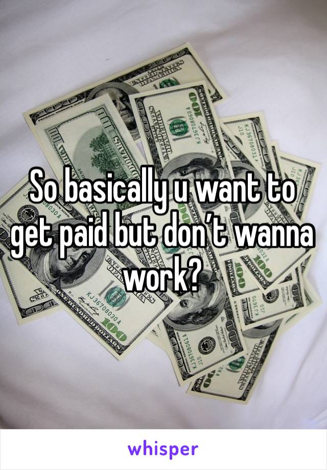 So basically u want to get paid but don’t wanna work?