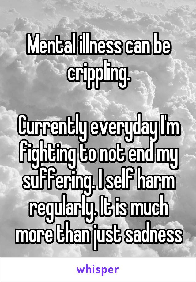 Mental illness can be crippling.

Currently everyday I'm fighting to not end my suffering. I self harm regularly. It is much more than just sadness