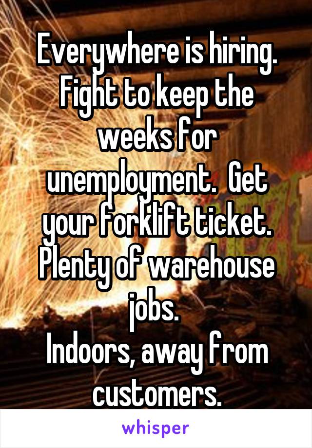 Everywhere is hiring. Fight to keep the weeks for unemployment.  Get your forklift ticket. Plenty of warehouse jobs. 
Indoors, away from customers.