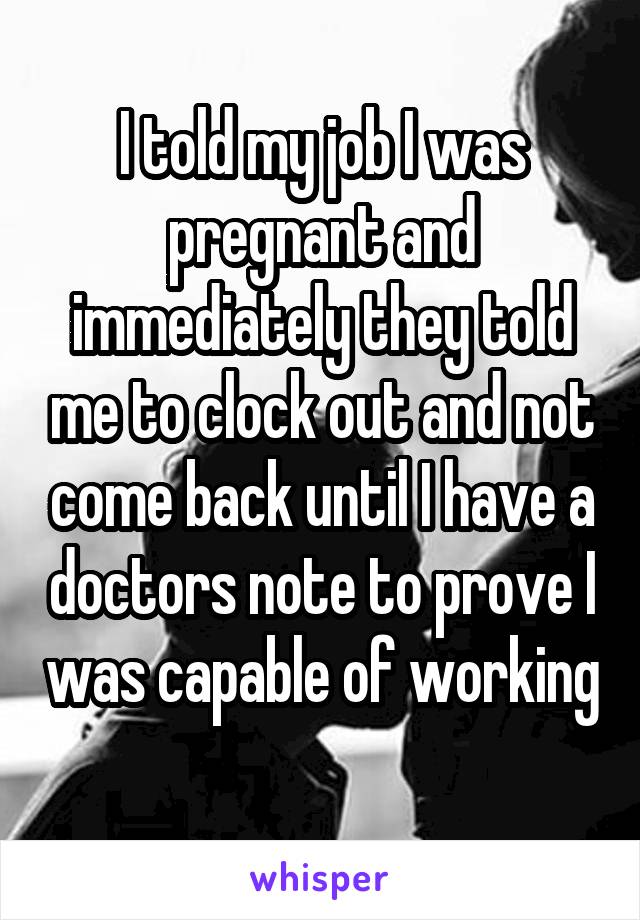 I told my job I was pregnant and immediately they told me to clock out and not come back until I have a doctors note to prove I was capable of working 