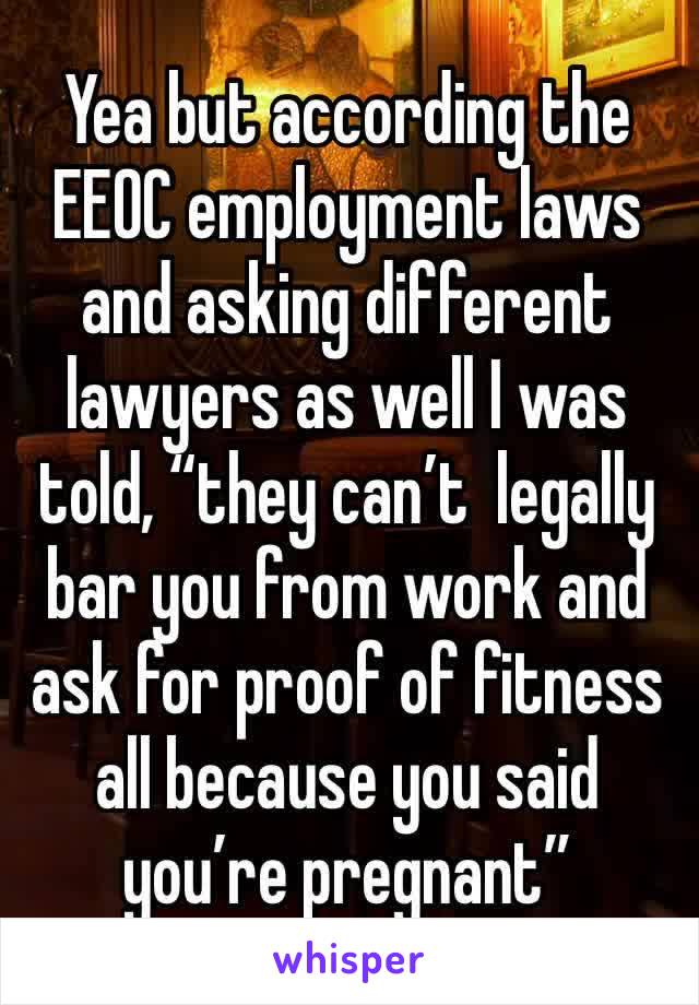 Yea but according the EEOC employment laws and asking different lawyers as well I was told, “they can’t  legally bar you from work and ask for proof of fitness all because you said you’re pregnant”