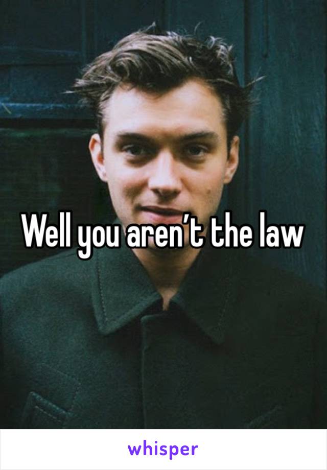 Well you aren’t the law 