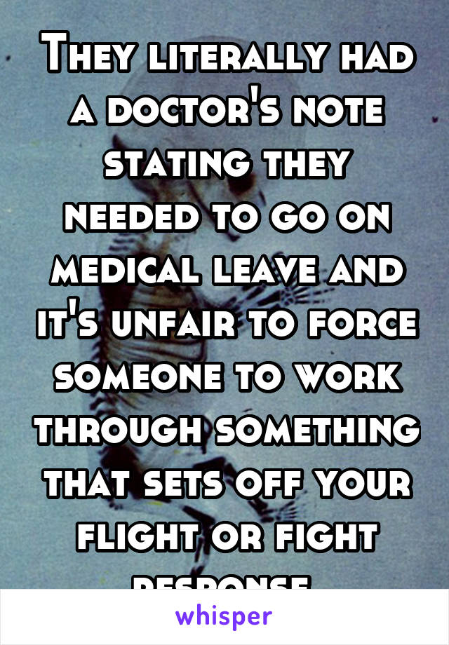 They literally had a doctor's note stating they needed to go on medical leave and it's unfair to force someone to work through something that sets off your flight or fight response 