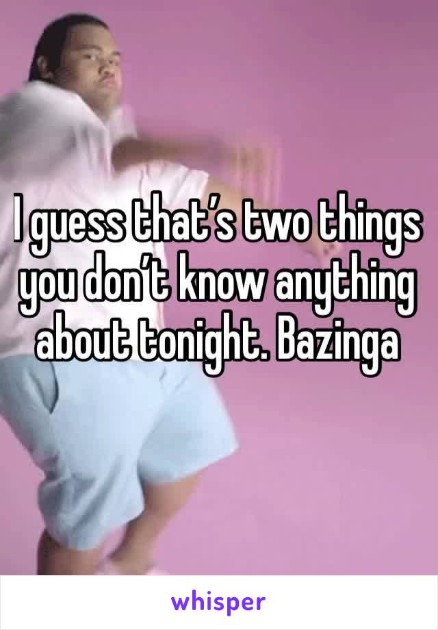 I guess that’s two things you don’t know anything about tonight. Bazinga