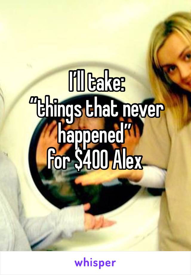  I’ll take:
 “things that never happened” 
for $400 Alex