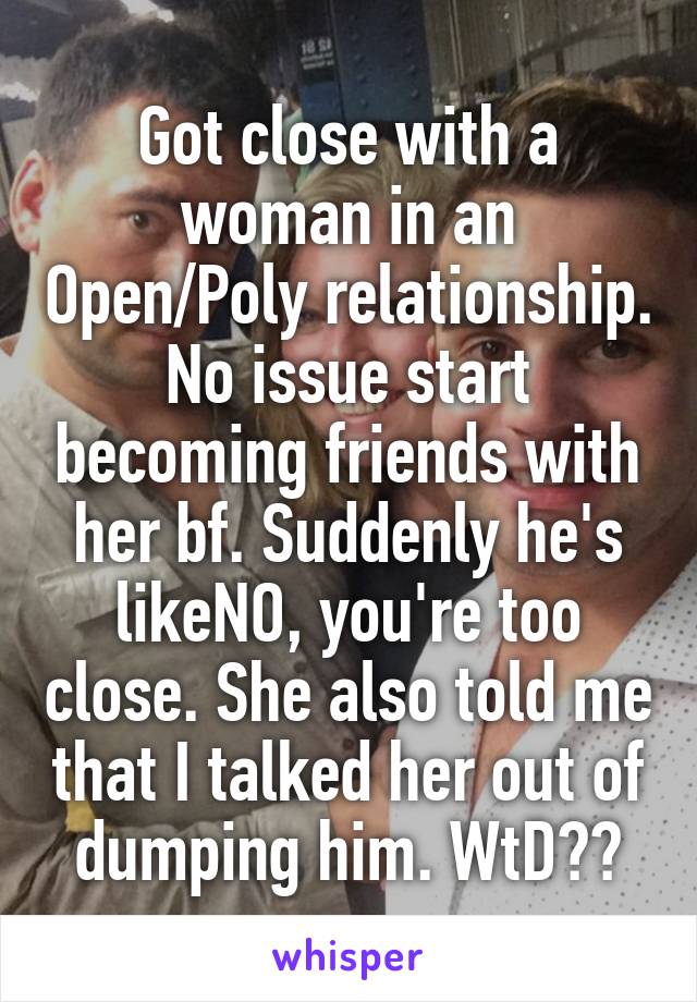 Got close with a woman in an Open/Poly relationship. No issue start becoming friends with her bf. Suddenly he's likeNO, you're too close. She also told me that I talked her out of dumping him. WtD??