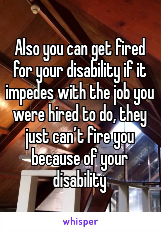 Also you can get fired for your disability if it impedes with the job you were hired to do, they just can’t fire you because of your disability 