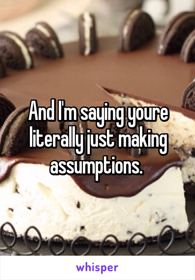 And I'm saying youre literally just making assumptions. 