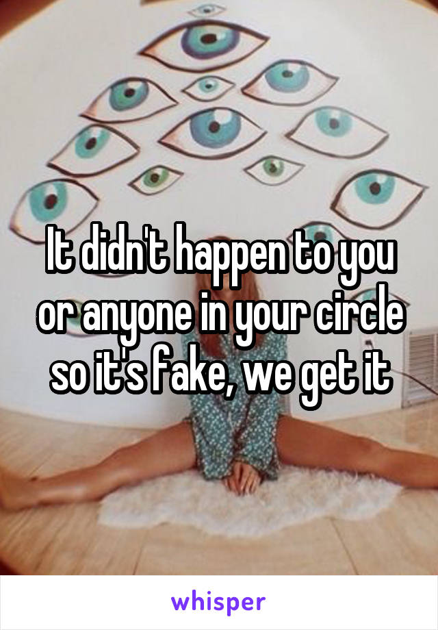 It didn't happen to you or anyone in your circle so it's fake, we get it