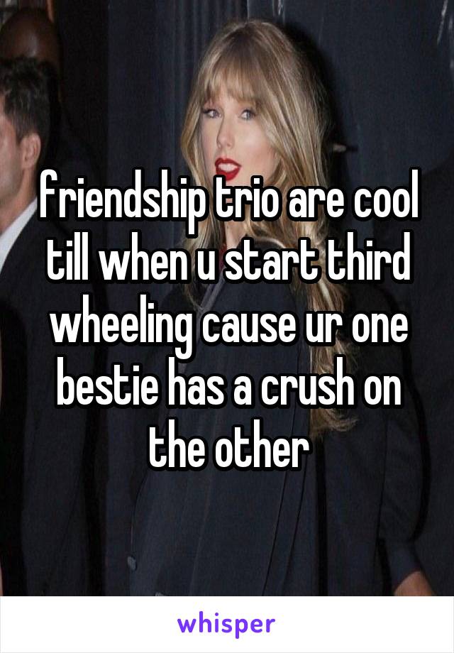 friendship trio are cool till when u start third wheeling cause ur one bestie has a crush on the other