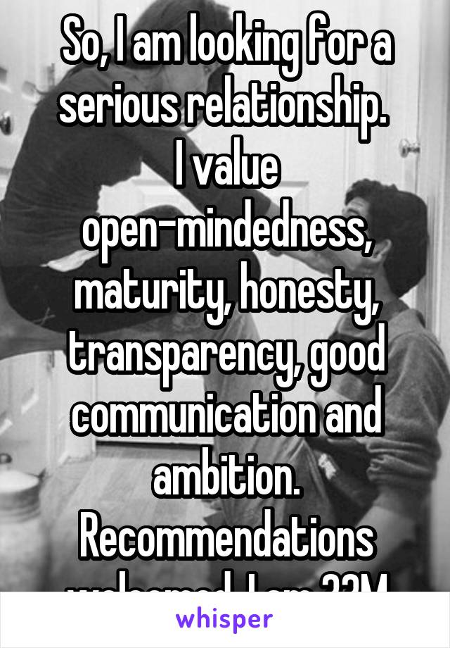 So, I am looking for a serious relationship. 
I value open-mindedness, maturity, honesty, transparency, good communication and ambition. Recommendations welcomed. I am 33M