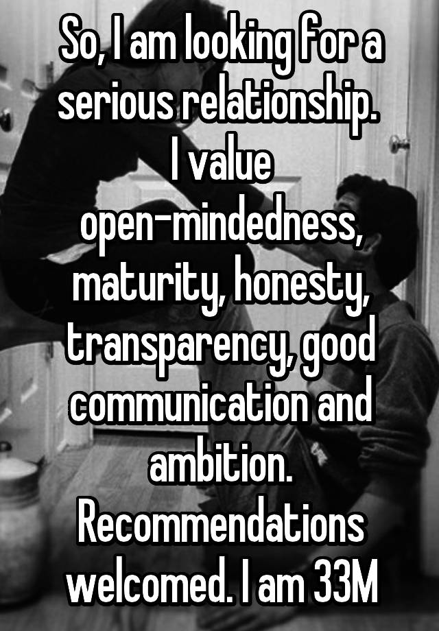 So, I am looking for a serious relationship. 
I value open-mindedness, maturity, honesty, transparency, good communication and ambition. Recommendations welcomed. I am 33M