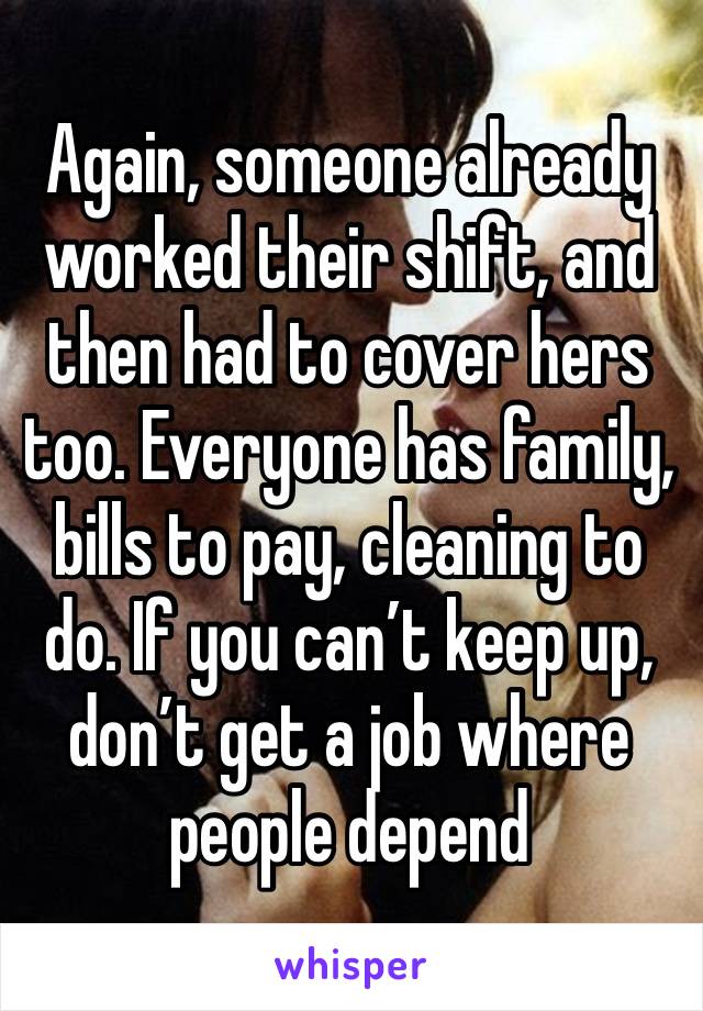 Again, someone already worked their shift, and then had to cover hers too. Everyone has family, bills to pay, cleaning to do. If you can’t keep up, don’t get a job where people depend 