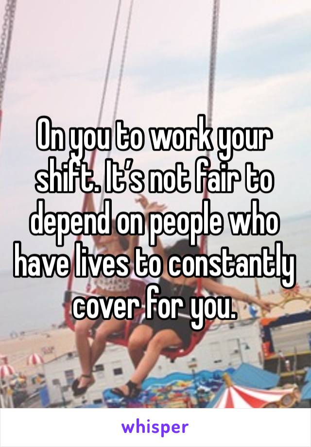 On you to work your shift. It’s not fair to depend on people who have lives to constantly cover for you. 