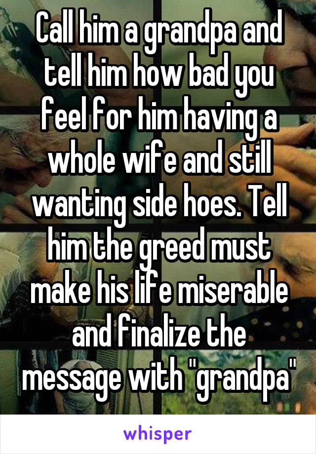 Call him a grandpa and tell him how bad you feel for him having a whole wife and still wanting side hoes. Tell him the greed must make his life miserable and finalize the message with "grandpa" .