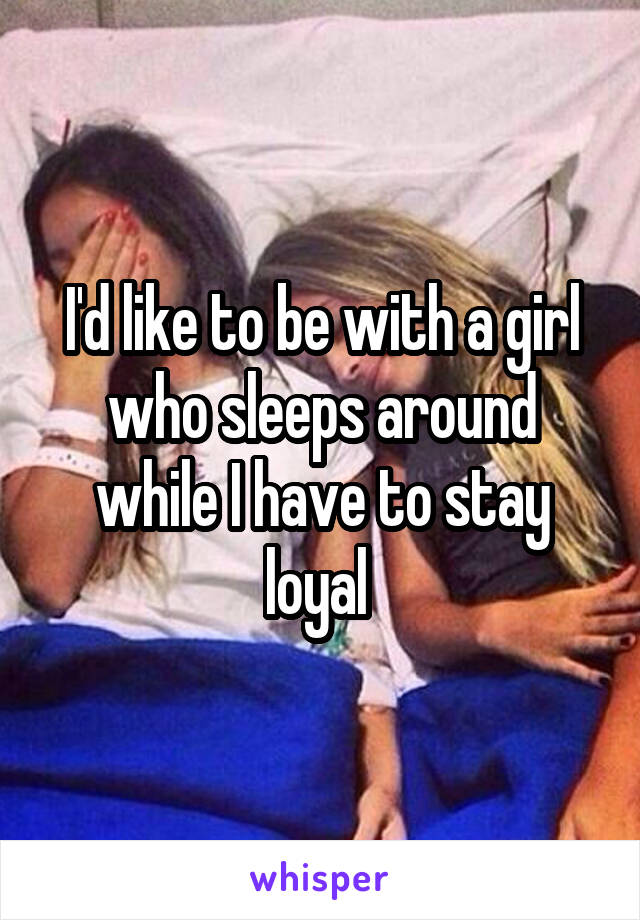 I'd like to be with a girl who sleeps around while I have to stay loyal 