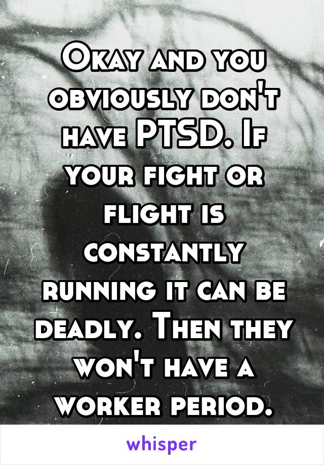 Okay and you obviously don't have PTSD. If your fight or flight is constantly running it can be deadly. Then they won't have a worker period.