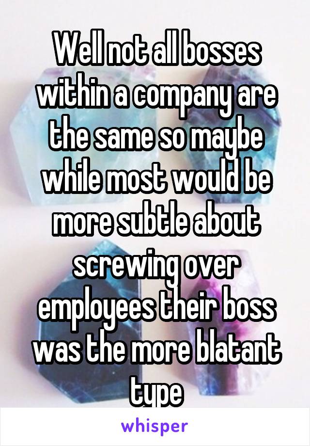 Well not all bosses within a company are the same so maybe while most would be more subtle about screwing over employees their boss was the more blatant type