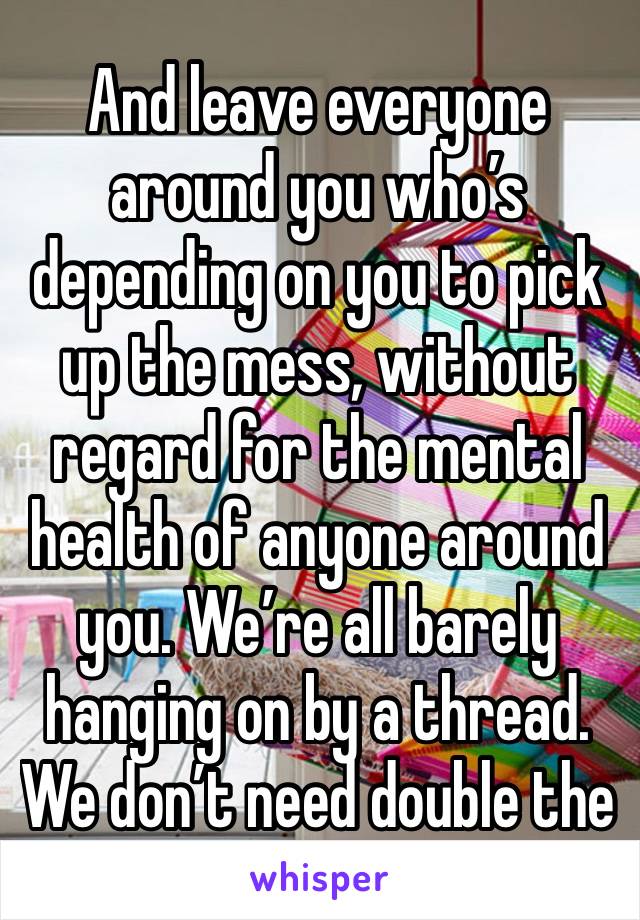 And leave everyone around you who’s depending on you to pick up the mess, without regard for the mental health of anyone around you. We’re all barely hanging on by a thread. We don’t need double the