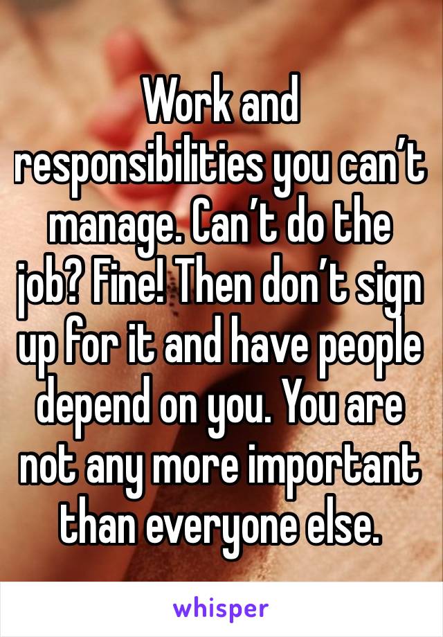 Work and responsibilities you can’t manage. Can’t do the job? Fine! Then don’t sign up for it and have people depend on you. You are not any more important than everyone else. 