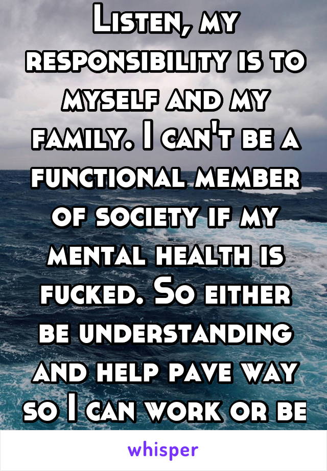 Listen, my responsibility is to myself and my family. I can't be a functional member of society if my mental health is fucked. So either be understanding and help pave way so I can work or be without