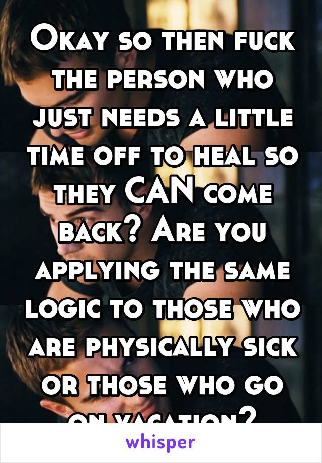 Okay so then fuck the person who just needs a little time off to heal so they CAN come back? Are you applying the same logic to those who are physically sick or those who go on vacation?