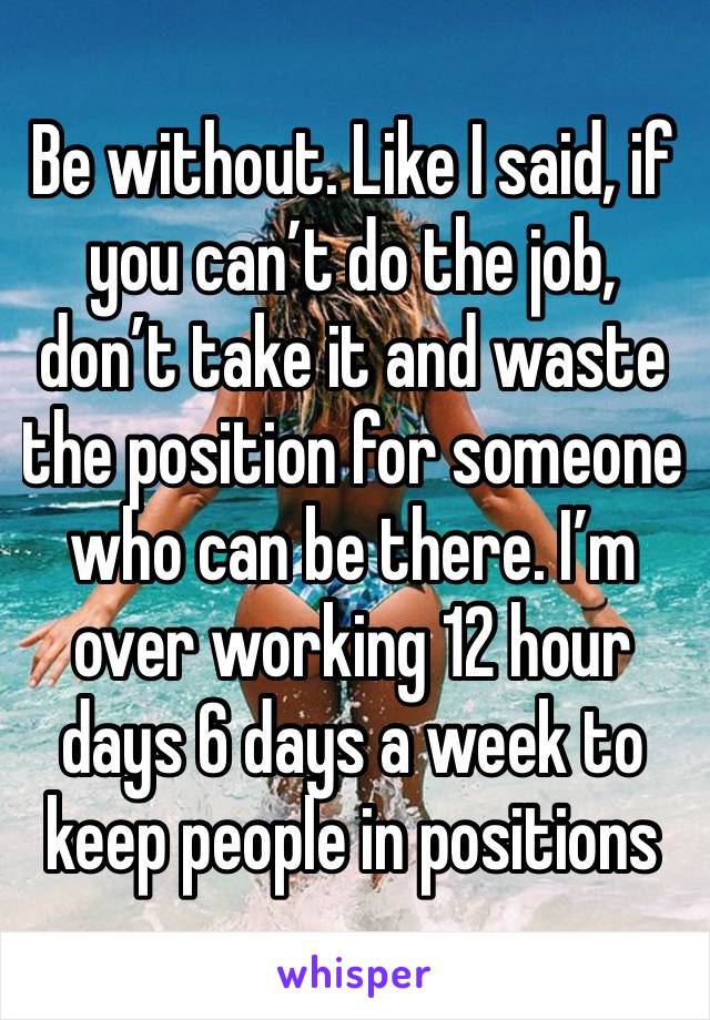 Be without. Like I said, if you can’t do the job, don’t take it and waste the position for someone who can be there. I’m over working 12 hour days 6 days a week to keep people in positions 