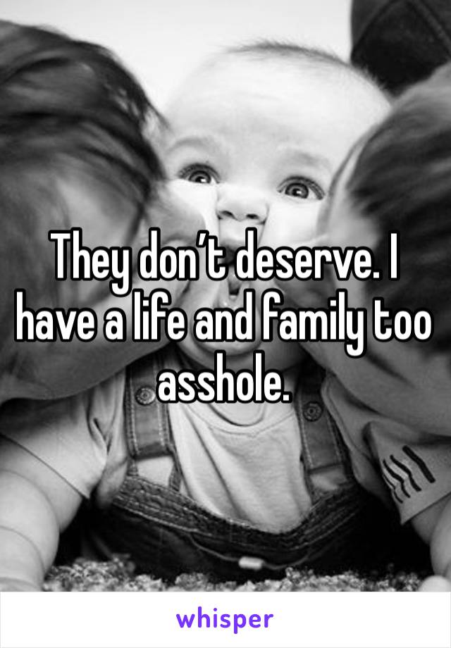 They don’t deserve. I have a life and family too asshole.