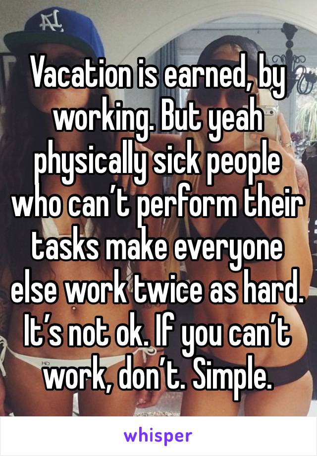 Vacation is earned, by working. But yeah physically sick people who can’t perform their tasks make everyone else work twice as hard. It’s not ok. If you can’t work, don’t. Simple.