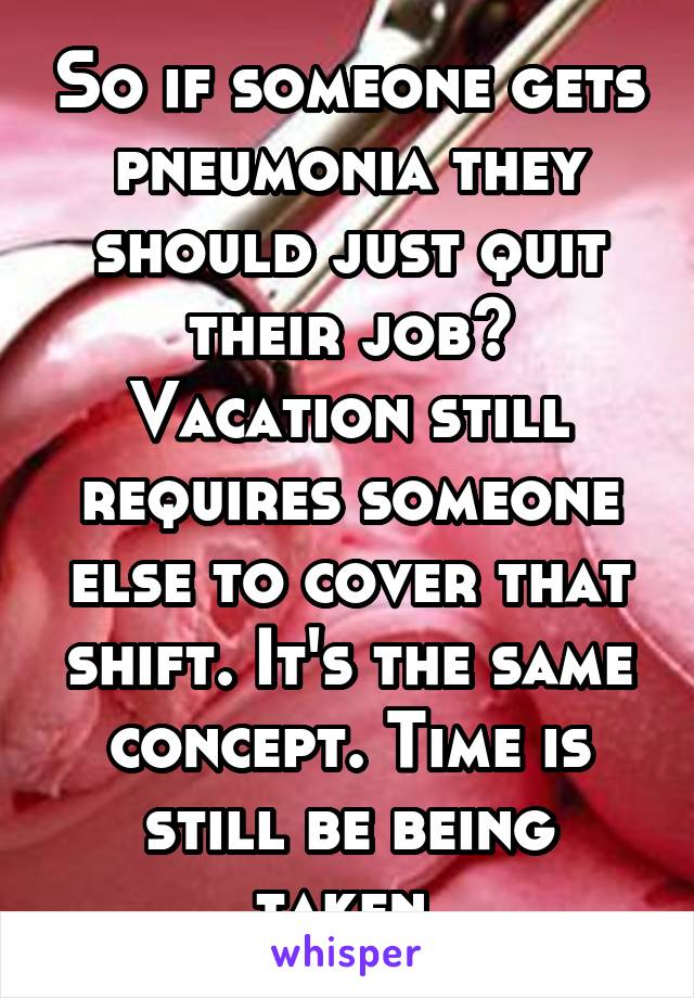 So if someone gets pneumonia they should just quit their job? Vacation still requires someone else to cover that shift. It's the same concept. Time is still be being taken.