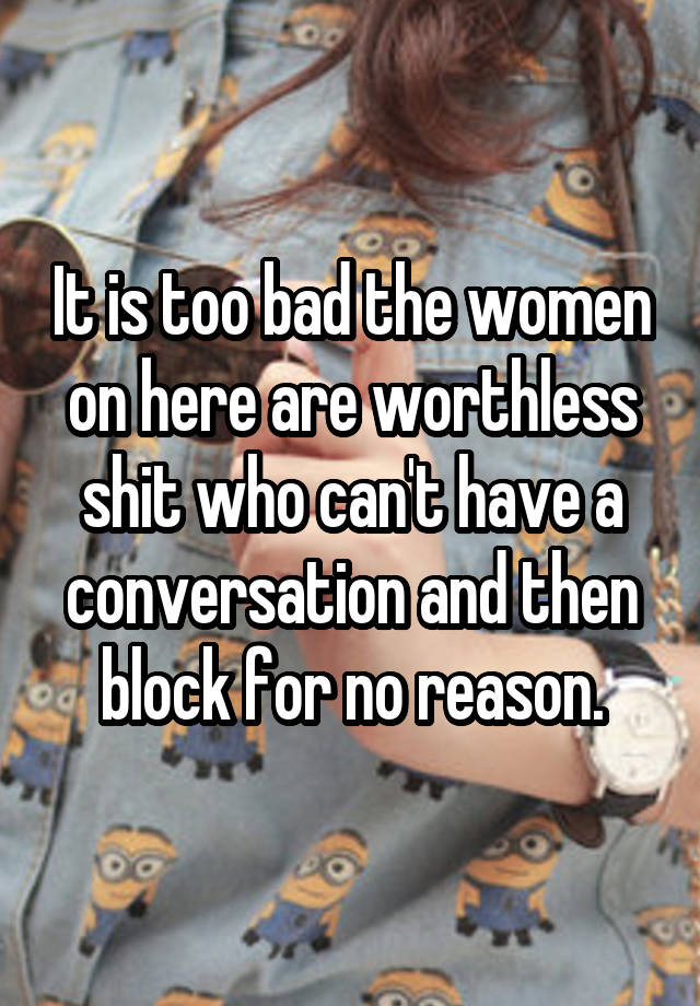 It is too bad the women on here are worthless shit who can't have a conversation and then block for no reason.