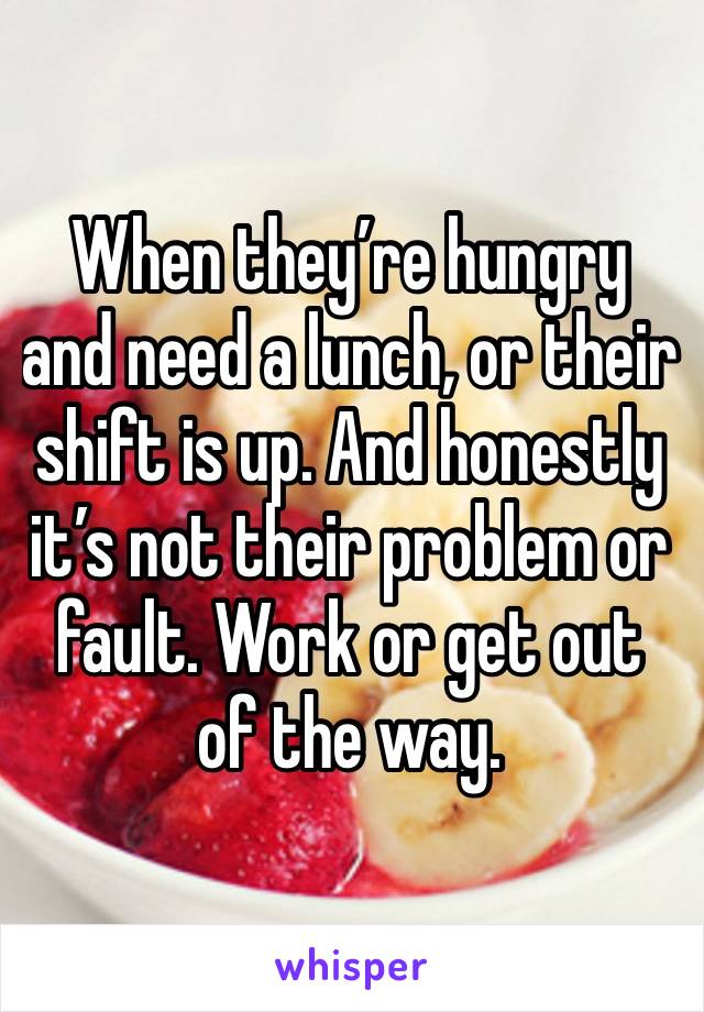 When they’re hungry and need a lunch, or their shift is up. And honestly it’s not their problem or fault. Work or get out of the way. 