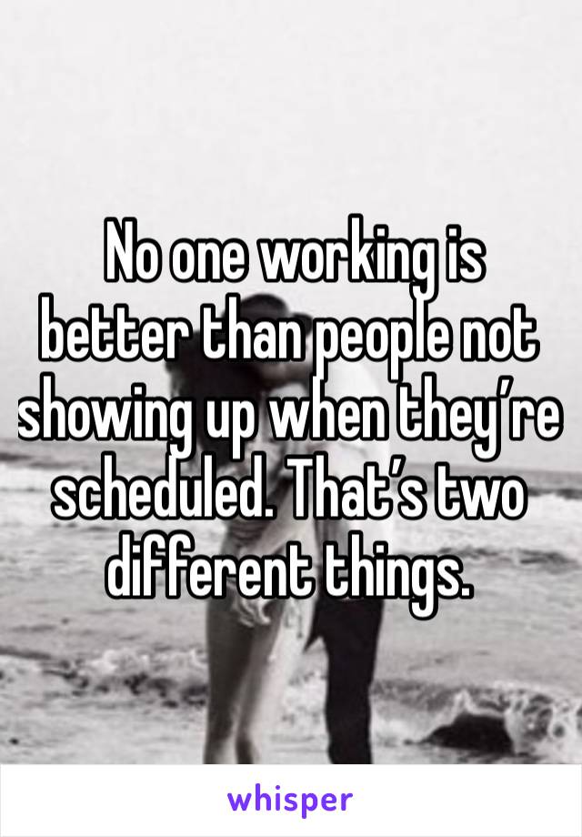  No one working is better than people not showing up when they’re scheduled. That’s two different things. 