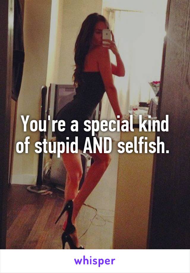 You're a special kind of stupid AND selfish. 