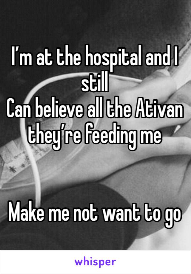 I’m at the hospital and I still
Can believe all the Ativan they’re feeding me 


Make me not want to go