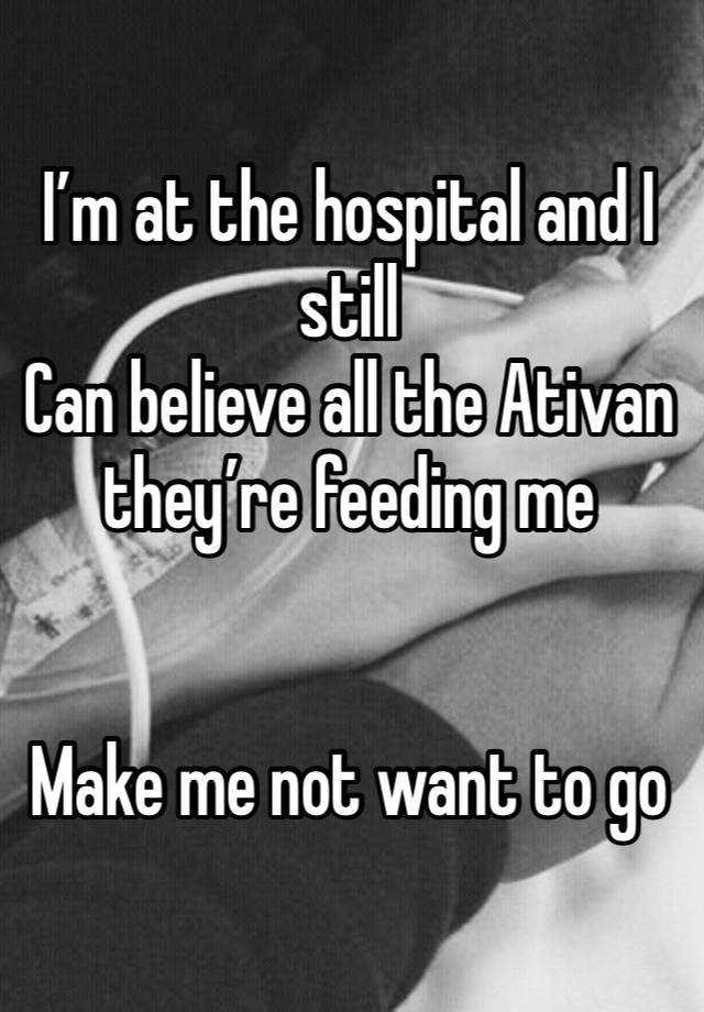 I’m at the hospital and I still
Can believe all the Ativan they’re feeding me 


Make me not want to go