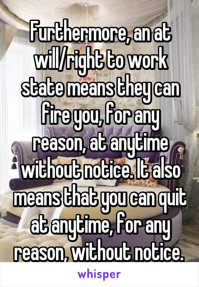 Furthermore, an at will/right to work state means they can fire you, for any reason, at anytime without notice. It also means that you can quit at anytime, for any reason, without notice. 