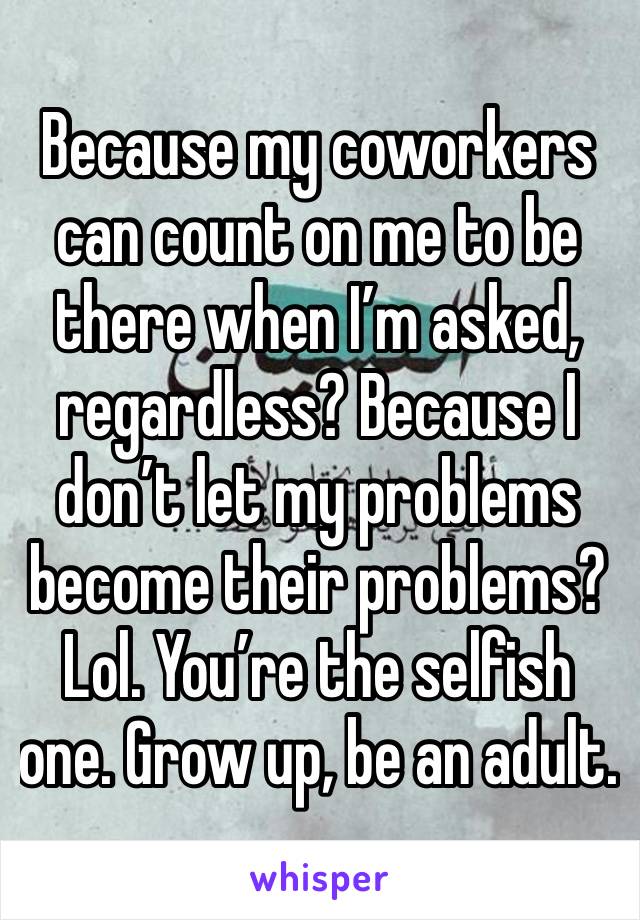 Because my coworkers can count on me to be there when I’m asked, regardless? Because I don’t let my problems become their problems? Lol. You’re the selfish one. Grow up, be an adult. 