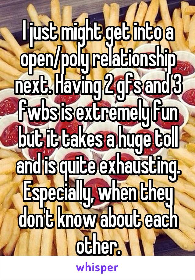 I just might get into a open/poly relationship next. Having 2 gfs and 3 fwbs is extremely fun but it takes a huge toll and is quite exhausting. Especially, when they don't know about each other.