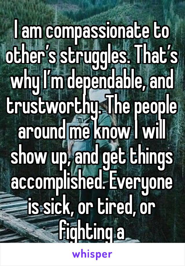 I am compassionate to other’s struggles. That’s why I’m dependable, and trustworthy. The people around me know I will show up, and get things accomplished. Everyone is sick, or tired, or fighting a