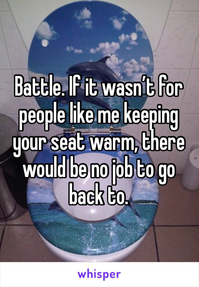 Battle. If it wasn’t for people like me keeping your seat warm, there would be no job to go back to. 