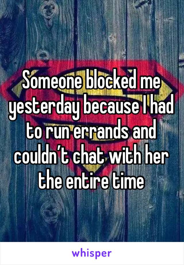 Someone blocked me yesterday because I had to run errands and couldn’t chat with her the entire time 