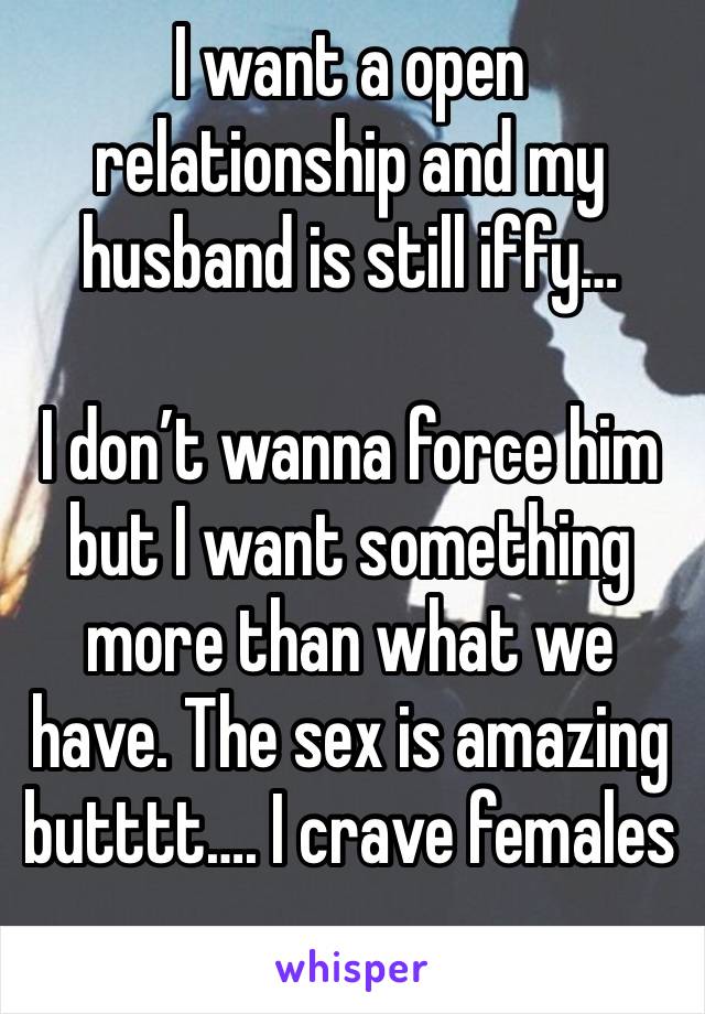 I want a open relationship and my husband is still iffy… 

I don’t wanna force him but I want something more than what we have. The sex is amazing butttt…. I crave females
