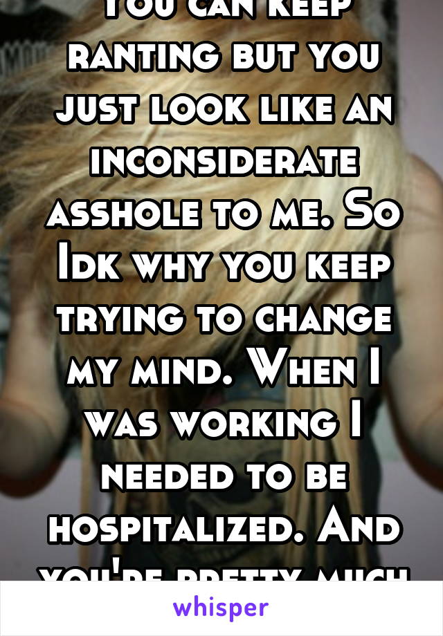 You can keep ranting but you just look like an inconsiderate asshole to me. So Idk why you keep trying to change my mind. When I was working I needed to be hospitalized. And you're pretty much shit