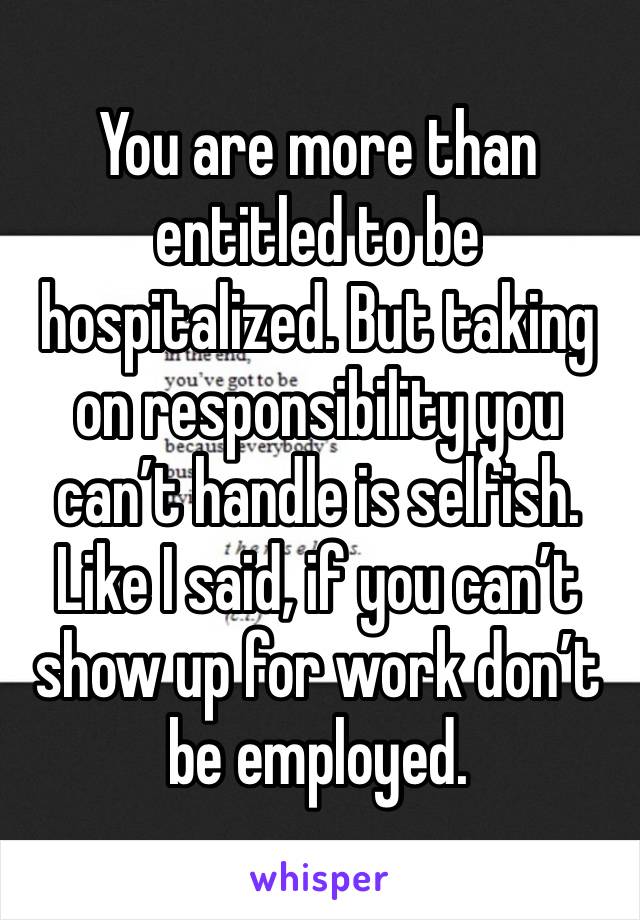 You are more than entitled to be hospitalized. But taking on responsibility you can’t handle is selfish. Like I said, if you can’t show up for work don’t be employed.