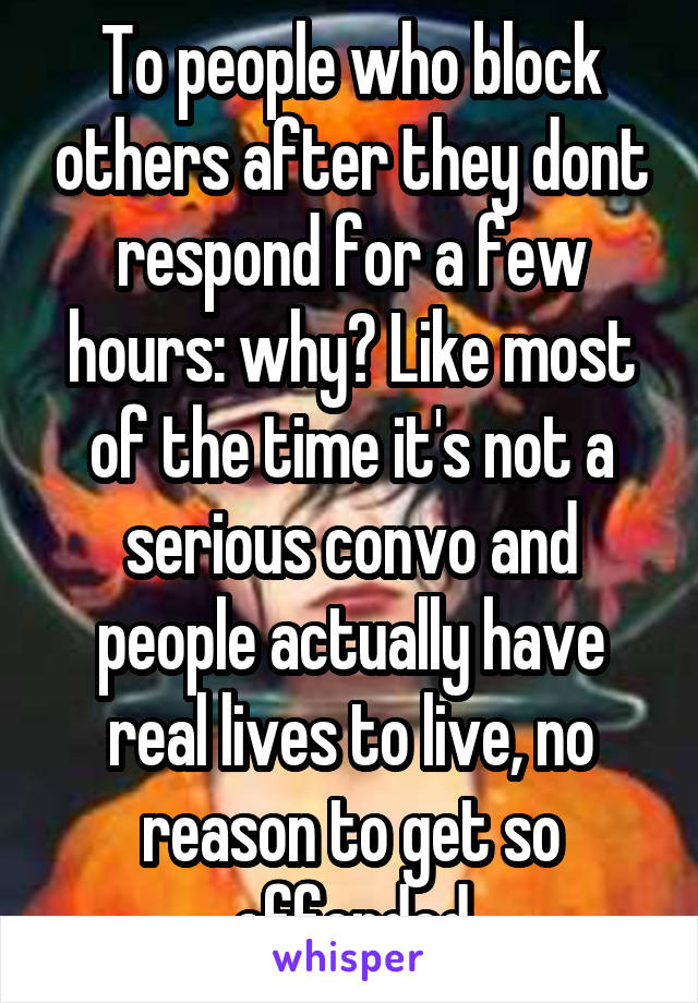 To people who block others after they dont respond for a few hours: why? Like most of the time it's not a serious convo and people actually have real lives to live, no reason to get so offended