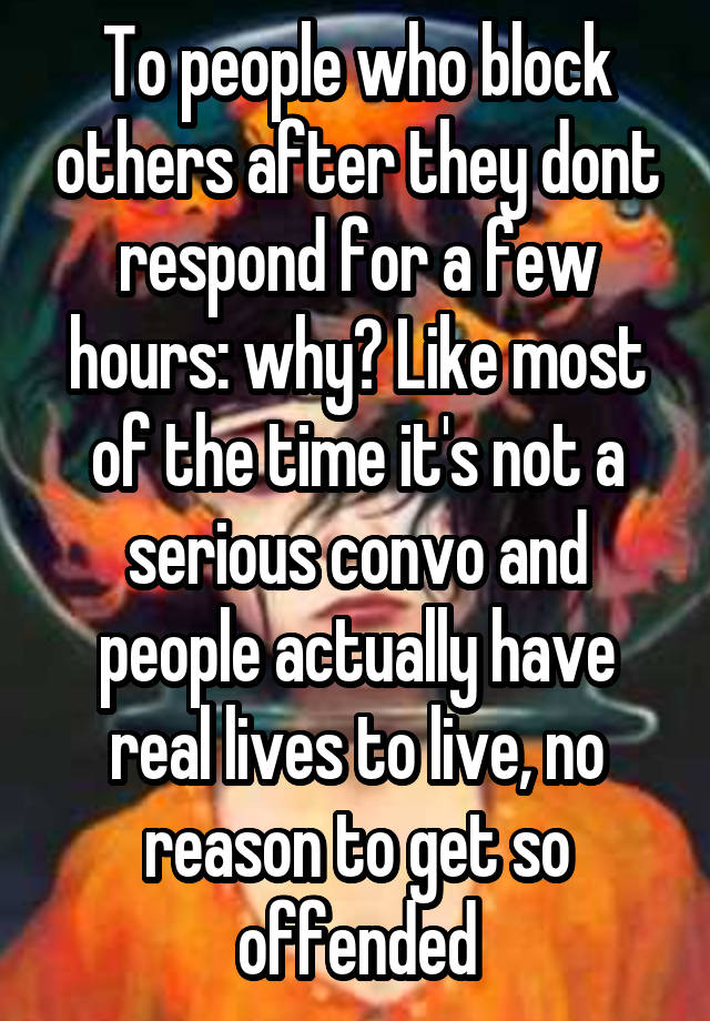 To people who block others after they dont respond for a few hours: why? Like most of the time it's not a serious convo and people actually have real lives to live, no reason to get so offended