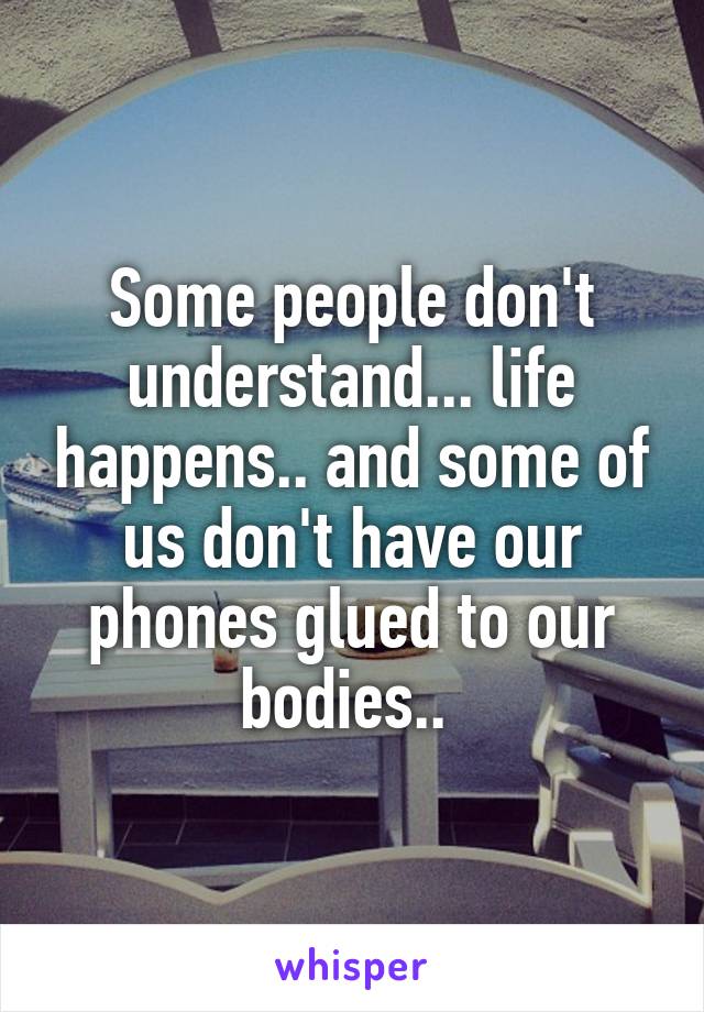 Some people don't understand... life happens.. and some of us don't have our phones glued to our bodies.. 