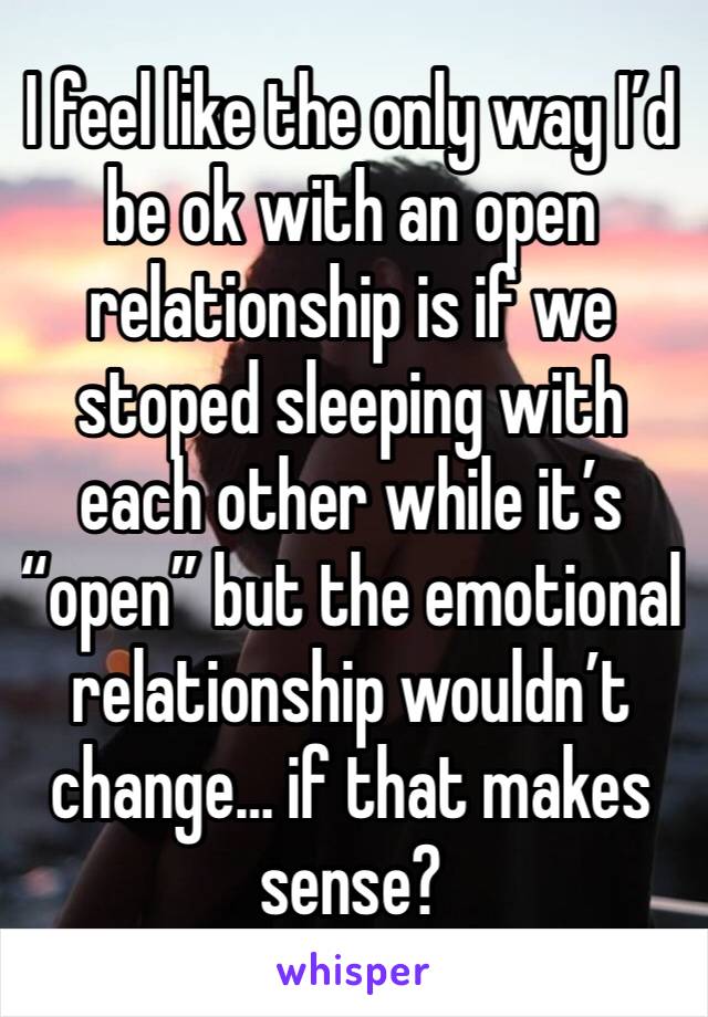 I feel like the only way I’d be ok with an open relationship is if we stoped sleeping with each other while it’s “open” but the emotional relationship wouldn’t change… if that makes sense?